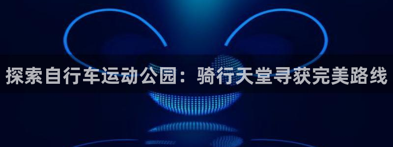 尊龙凯时官网|探索自行车运动公园:骑行天堂寻获完美路线(图1) 尊龙凯时官网