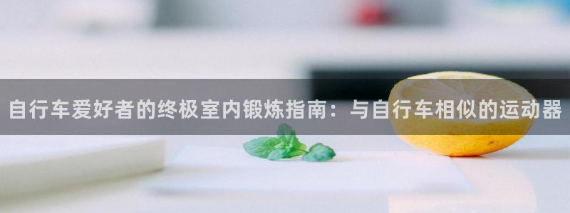 尊龙凯时 人生就是搏!平台|自行车爱好者的终极室内锻炼指南:与自行车相似的运动器(图1) 尊龙凯时 人生就是搏!平台